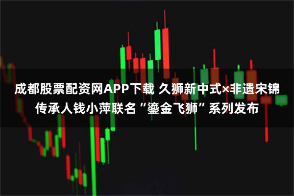 成都股票配资网APP下载 久狮新中式×非遗宋锦传承人钱小萍联名“鎏金飞狮”系列发布