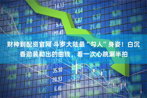 财神到配资官网 斗罗大陆最“勾人”身姿！白沉香劲装勒出的曲线，看一次心跳漏半拍