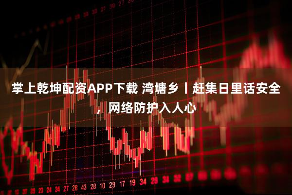 掌上乾坤配资APP下载 湾塘乡丨赶集日里话安全，网络防护入人心