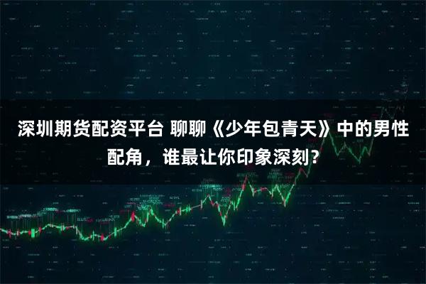 深圳期货配资平台 聊聊《少年包青天》中的男性配角，谁最让你印象深刻？