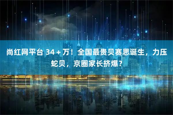 尚红网平台 34＋万！全国最贵贝赛思诞生，力压蛇贝，京圈家长挤爆？