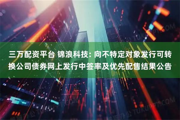 三万配资平台 锦浪科技: 向不特定对象发行可转换公司债券网上发行中签率及优先配售结果公告