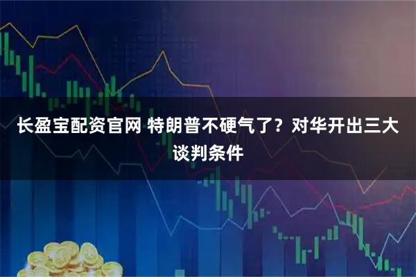 长盈宝配资官网 特朗普不硬气了?对华开出三大谈判条件