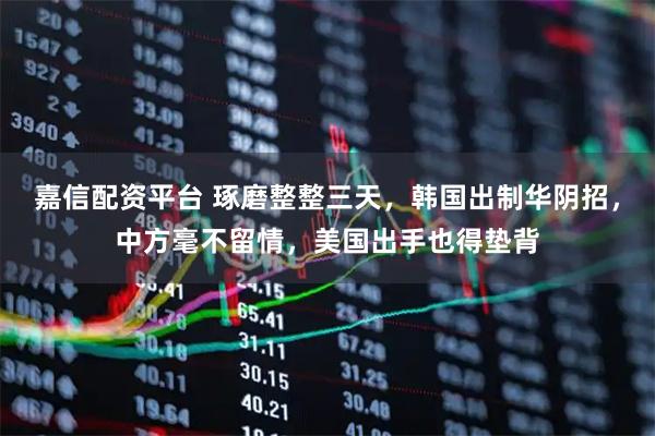 嘉信配资平台 琢磨整整三天，韩国出制华阴招，中方毫不留情，美国出手也得垫背