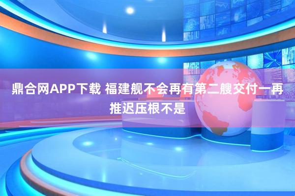 鼎合网APP下载 福建舰不会再有第二艘交付一再推迟压根不是