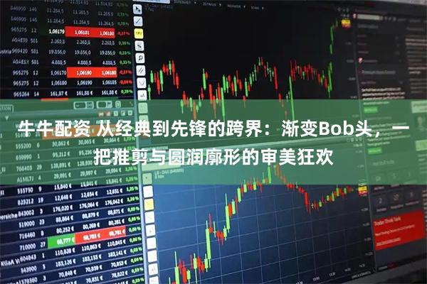 牛牛配资 从经典到先锋的跨界:渐变Bob头,一把推剪与圆润廓形的审美狂欢