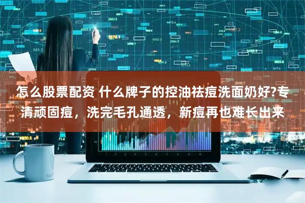 怎么股票配资 什么牌子的控油祛痘洗面奶好?专清顽固痘，洗完毛孔通透，新痘再也难长出来