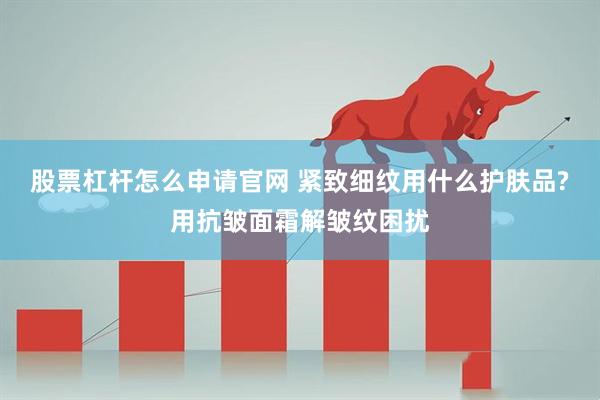 股票杠杆怎么申请官网 紧致细纹用什么护肤品?用抗皱面霜解皱纹困扰