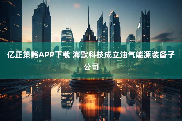 亿正策略APP下载 海默科技成立油气能源装备子公司