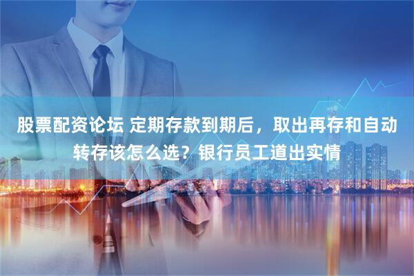 股票配资论坛 定期存款到期后，取出再存和自动转存该怎么选？银行员工道出实情