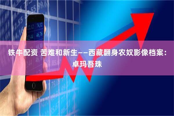 铁牛配资 苦难和新生——西藏翻身农奴影像档案：卓玛吾珠