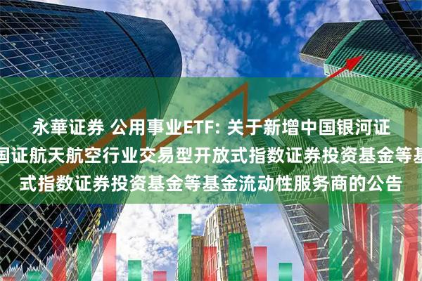 永華证券 公用事业ETF: 关于新增中国银河证券股份有限公司为华夏国证航天航空行业交易型开放式指数证券投资基金等基金流动性服务商的公告