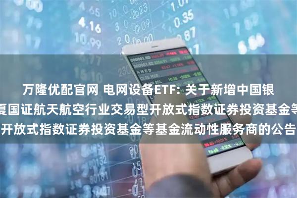 万隆优配官网 电网设备ETF: 关于新增中国银河证券股份有限公司为华夏国证航天航空行业交易型开放式指数证券投资基金等基金流动性服务商的公告