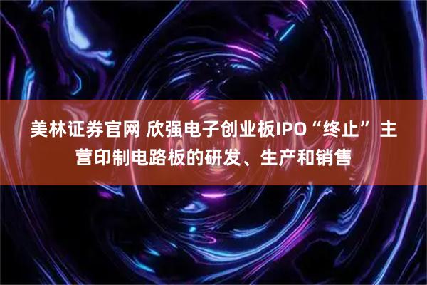 美林证券官网 欣强电子创业板IPO“终止” 主营印制电路板的研发、生产和销售
