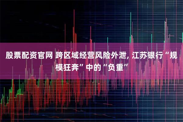 股票配资官网 跨区域经营风险外泄, 江苏银行“规模狂奔”中的“负重”