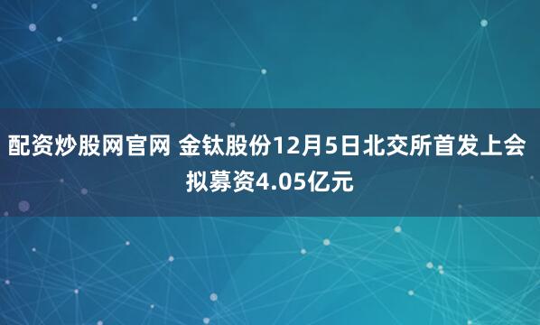 配资炒股网官网 金钛股份12月5日北交所首发上会 拟募资4.05亿元
