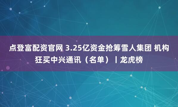 点登富配资官网 3.25亿资金抢筹雪人集团 机构狂买中兴通讯（名单）丨龙虎榜