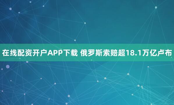 在线配资开户APP下载 俄罗斯索赔超18.1万亿卢布