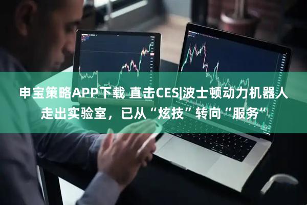 申宝策略APP下载 直击CES|波士顿动力机器人走出实验室，已从“炫技”转向“服务”