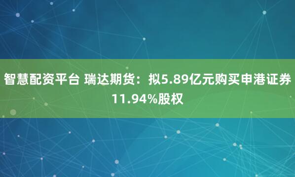 智慧配资平台 瑞达期货：拟5.89亿元购买申港证券11.94%股权