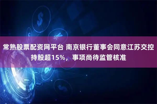 常熟股票配资网平台 南京银行董事会同意江苏交控持股超15%，事项尚待监管核准
