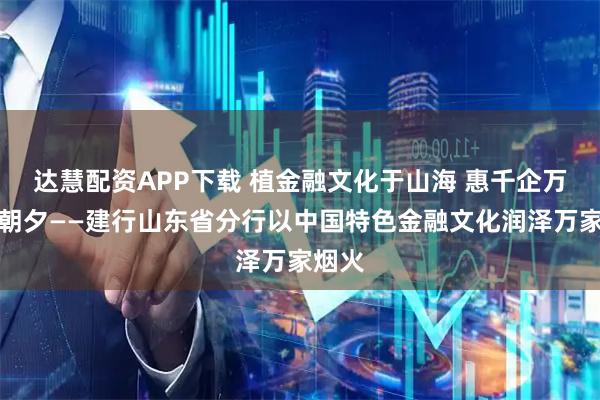 达慧配资APP下载 植金融文化于山海 惠千企万民于朝夕——建行山东省分行以中国特色金融文化润泽万家烟火